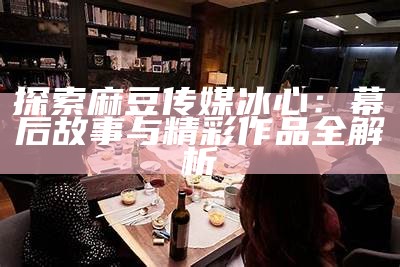 探索麻豆传媒冰心：幕后故事与精彩作品全解析