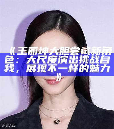 《王丽坤大胆尝试新角色：大尺度演出难题自我，展现不一样的魅力》