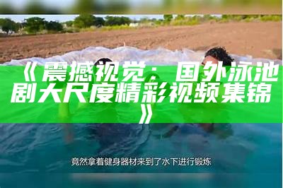 《震撼视觉：国外泳池剧大尺度精彩视频集锦》