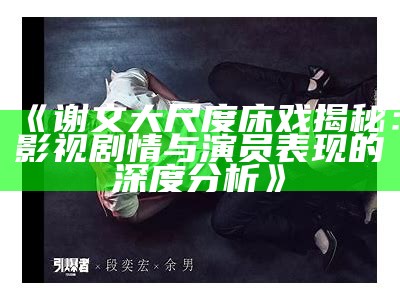 《谢文大尺度床戏揭秘：影视剧情与演员表现的深度研究》