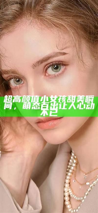 超高颜值小女孩甜美瞬间，萌态百出让人心动不已